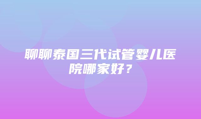 聊聊泰国三代试管婴儿医院哪家好？