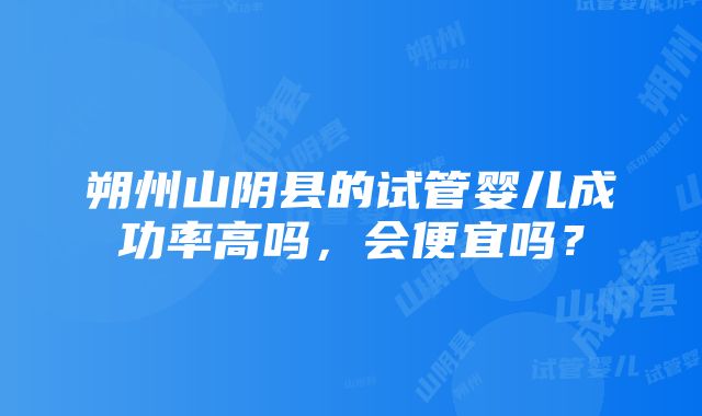 朔州山阴县的试管婴儿成功率高吗，会便宜吗？