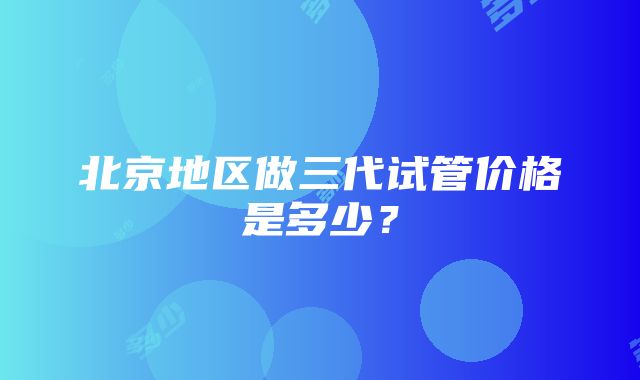 北京地区做三代试管价格是多少？