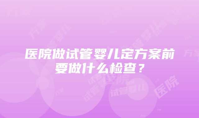 医院做试管婴儿定方案前要做什么检查？