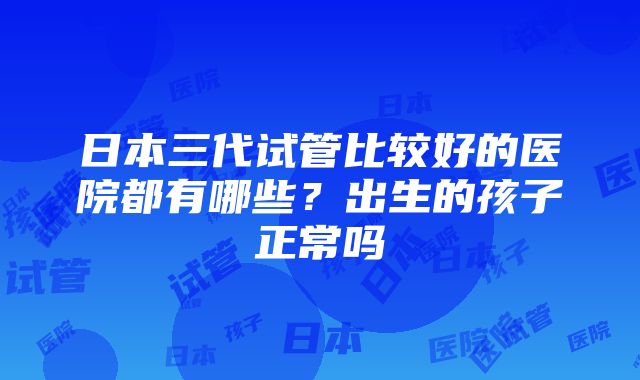 日本三代试管比较好的医院都有哪些？出生的孩子正常吗