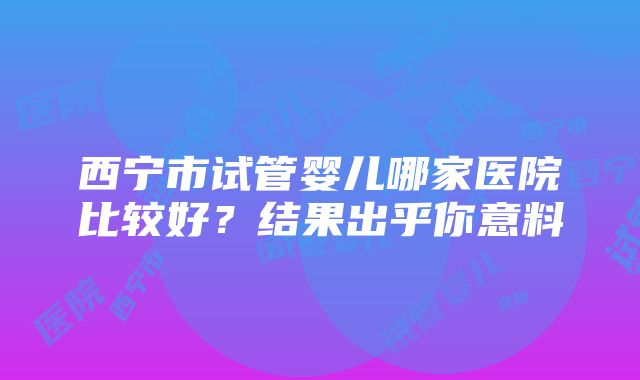 西宁市试管婴儿哪家医院比较好？结果出乎你意料