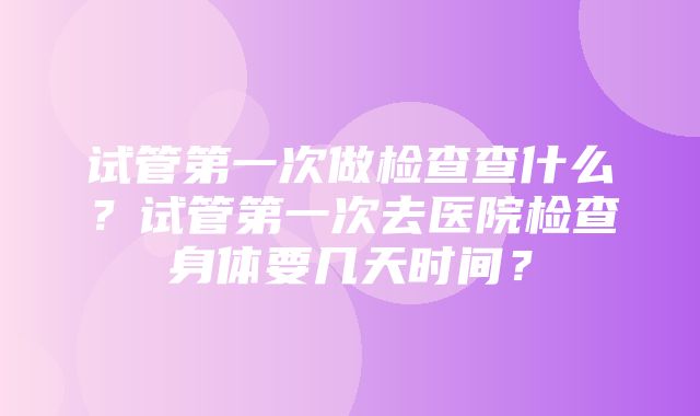 试管第一次做检查查什么？试管第一次去医院检查身体要几天时间？