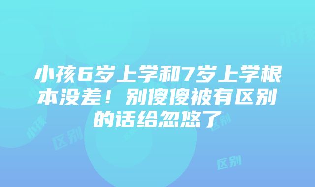 小孩6岁上学和7岁上学根本没差！别傻傻被有区别的话给忽悠了