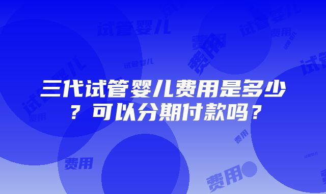 三代试管婴儿费用是多少？可以分期付款吗？