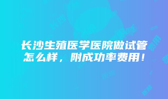 长沙生殖医学医院做试管怎么样，附成功率费用！