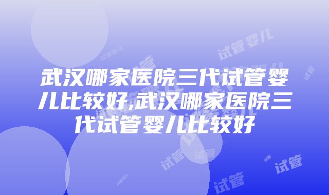 武汉哪家医院三代试管婴儿比较好,武汉哪家医院三代试管婴儿比较好