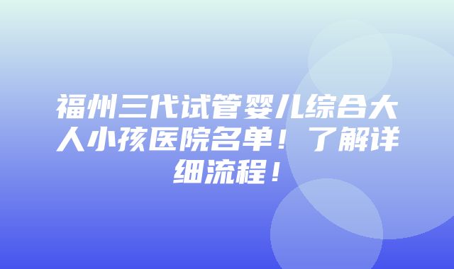 福州三代试管婴儿综合大人小孩医院名单！了解详细流程！