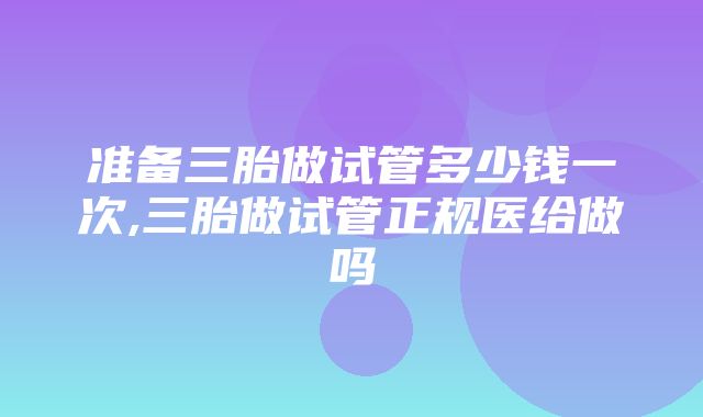 准备三胎做试管多少钱一次,三胎做试管正规医给做吗