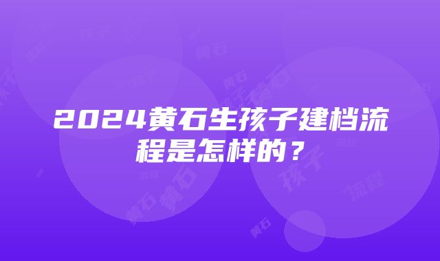 2024黄石生孩子建档流程是怎样的？