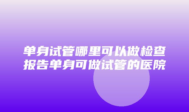 单身试管哪里可以做检查报告单身可做试管的医院