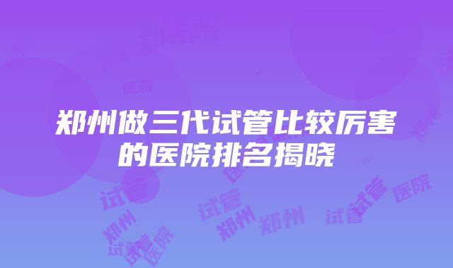 郑州做三代试管比较厉害的医院排名揭晓