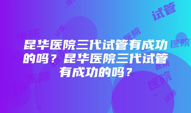 昆华医院三代试管有成功的吗？昆华医院三代试管有成功的吗？