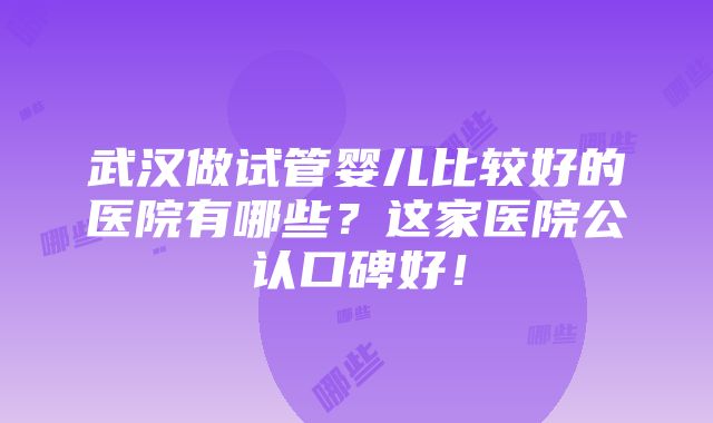 武汉做试管婴儿比较好的医院有哪些？这家医院公认口碑好！