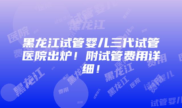 黑龙江试管婴儿三代试管医院出炉！附试管费用详细！