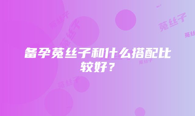 备孕菟丝子和什么搭配比较好？