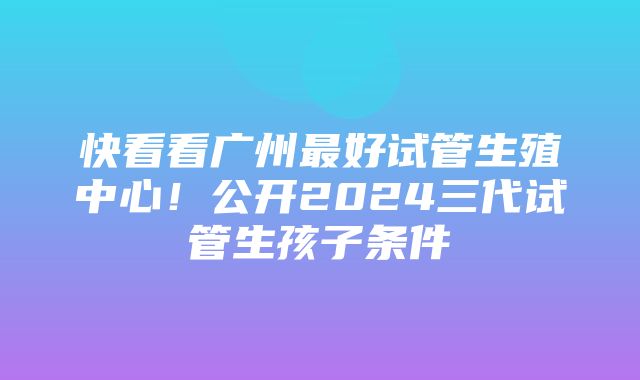 快看看广州最好试管生殖中心！公开2024三代试管生孩子条件