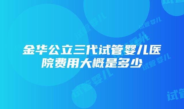 金华公立三代试管婴儿医院费用大概是多少