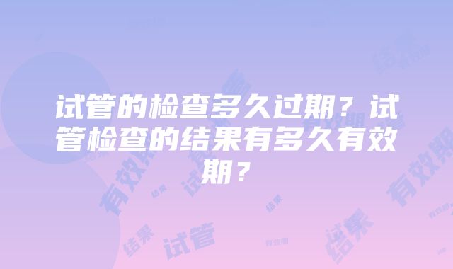 试管的检查多久过期？试管检查的结果有多久有效期？