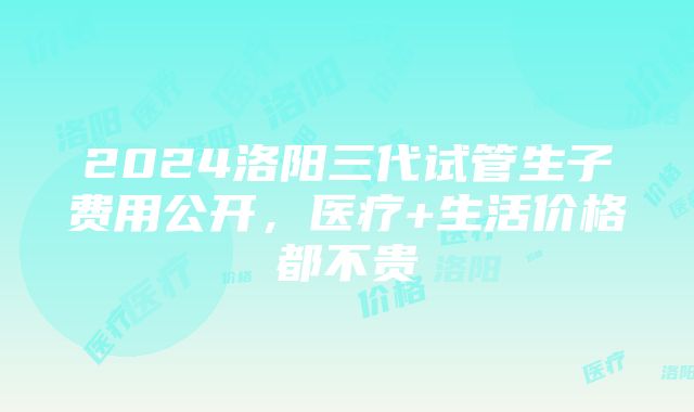 2024洛阳三代试管生子费用公开，医疗+生活价格都不贵