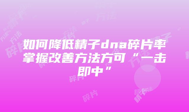 如何降低精子dna碎片率掌握改善方法方可“一击即中”