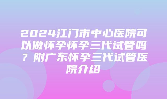 2024江门市中心医院可以做怀孕怀孕三代试管吗？附广东怀孕三代试管医院介绍