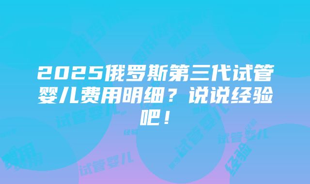 2025俄罗斯第三代试管婴儿费用明细？说说经验吧！