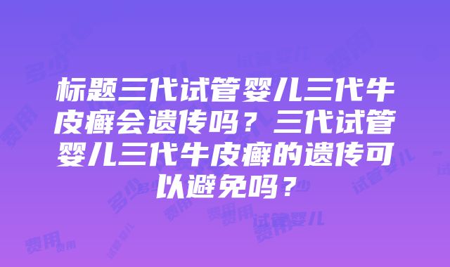 标题三代试管婴儿三代牛皮癣会遗传吗？三代试管婴儿三代牛皮癣的遗传可以避免吗？