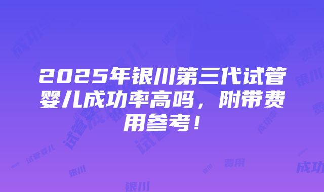 2025年银川第三代试管婴儿成功率高吗，附带费用参考！