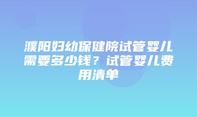 濮阳妇幼保健院试管婴儿需要多少钱？试管婴儿费用清单