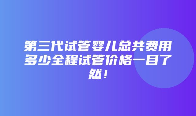 第三代试管婴儿总共费用多少全程试管价格一目了然！