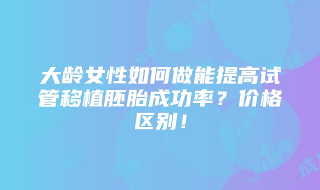 大龄女性如何做能提高试管移植胚胎成功率？价格区别！