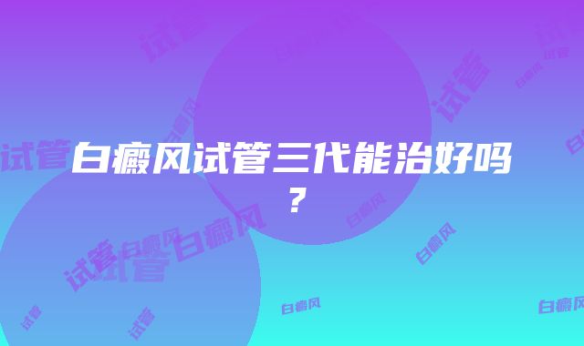 白癜风试管三代能治好吗？