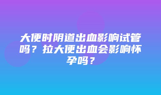 大便时阴道出血影响试管吗？拉大便出血会影响怀孕吗？