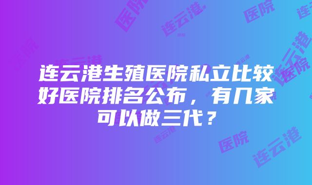 连云港生殖医院私立比较好医院排名公布，有几家可以做三代？