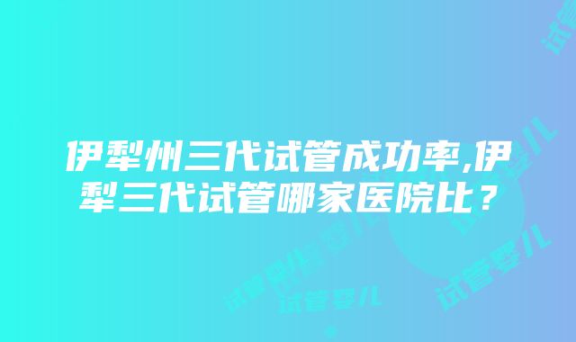 伊犁州三代试管成功率,伊犁三代试管哪家医院比？