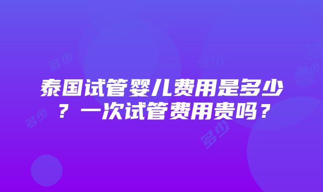 泰国试管婴儿费用是多少？一次试管费用贵吗？