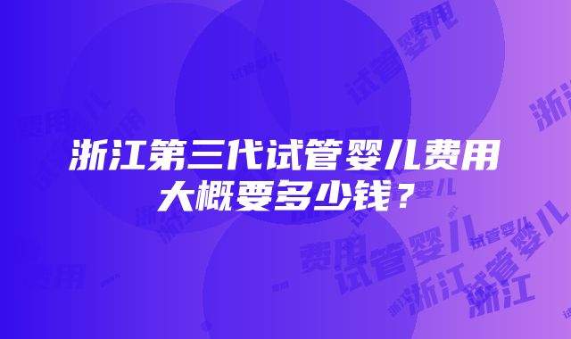 浙江第三代试管婴儿费用大概要多少钱？