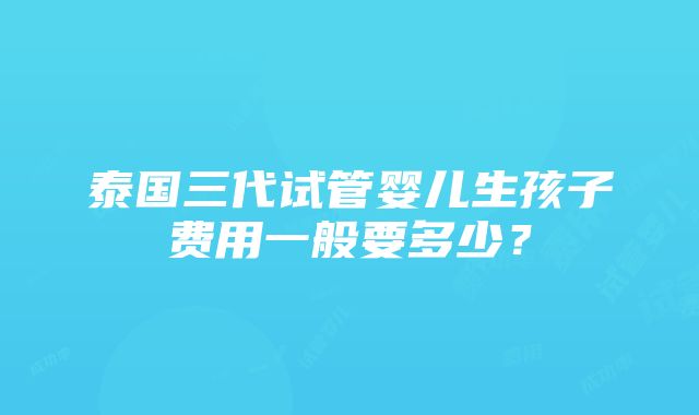 泰国三代试管婴儿生孩子费用一般要多少？