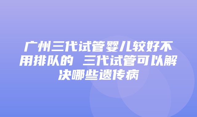 广州三代试管婴儿较好不用排队的 三代试管可以解决哪些遗传病