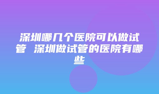 深圳哪几个医院可以做试管 深圳做试管的医院有哪些