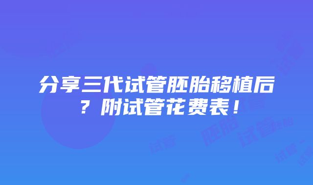 分享三代试管胚胎移植后？附试管花费表！