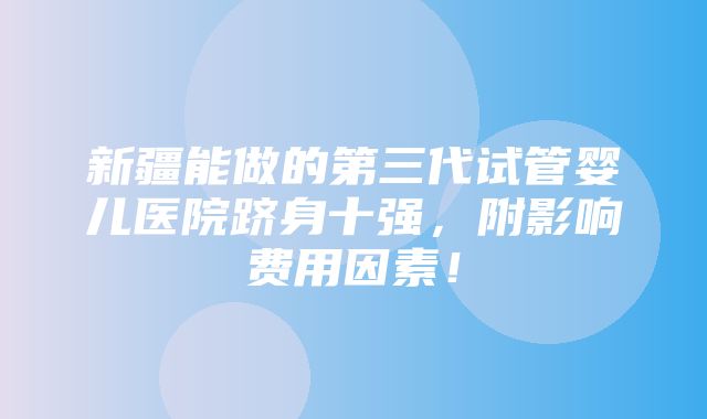 新疆能做的第三代试管婴儿医院跻身十强，附影响费用因素！