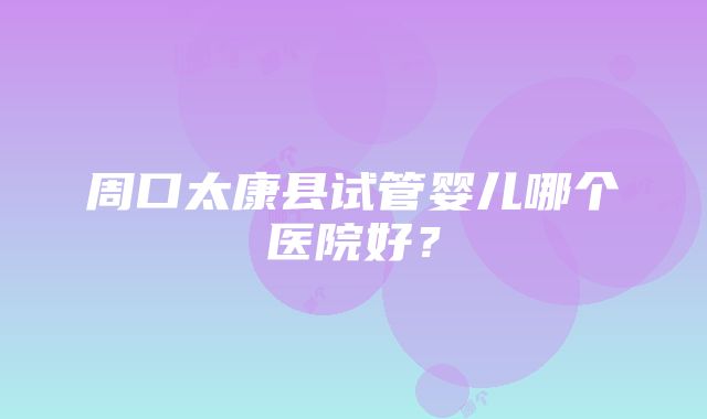 周口太康县试管婴儿哪个医院好？