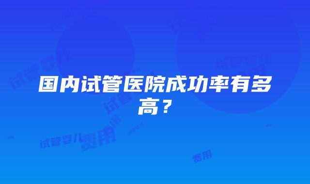 国内试管医院成功率有多高？