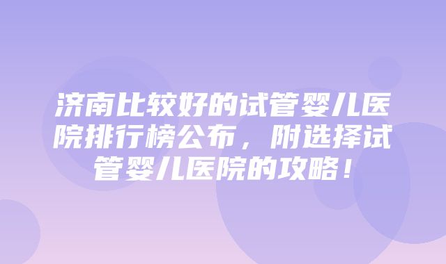 济南比较好的试管婴儿医院排行榜公布，附选择试管婴儿医院的攻略！