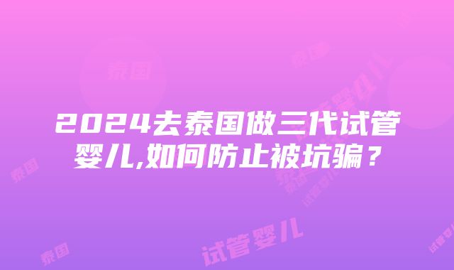 2024去泰国做三代试管婴儿,如何防止被坑骗？