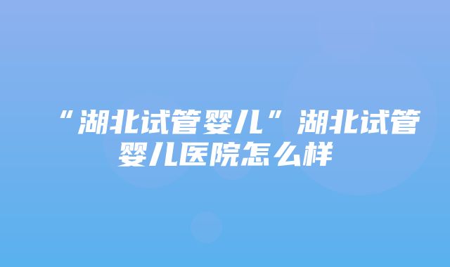 “湖北试管婴儿”湖北试管婴儿医院怎么样