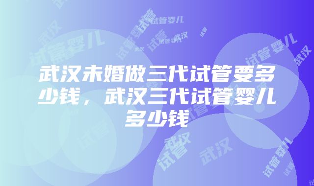 武汉未婚做三代试管要多少钱，武汉三代试管婴儿多少钱