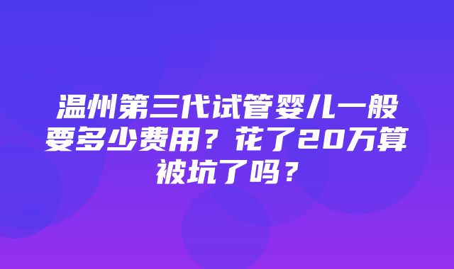 温州第三代试管婴儿一般要多少费用？花了20万算被坑了吗？